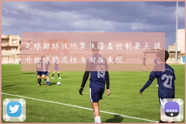 足球颠球技巧聚焦膝盖控制要点 提升控球稳定性与衔接表现