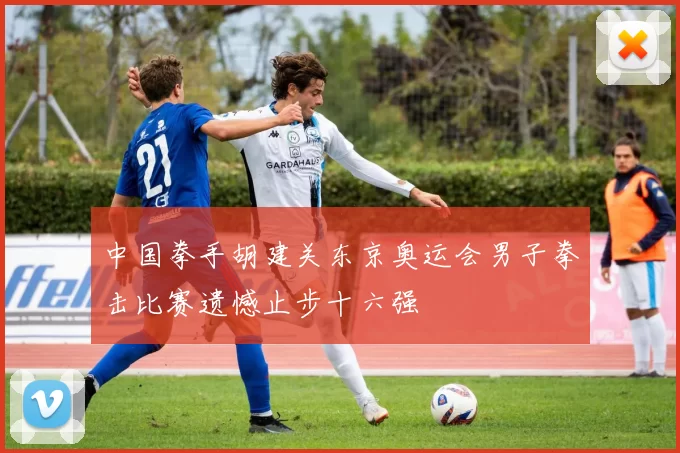 中国拳手胡建关东京奥运会男子拳击比赛遗憾止步十六强