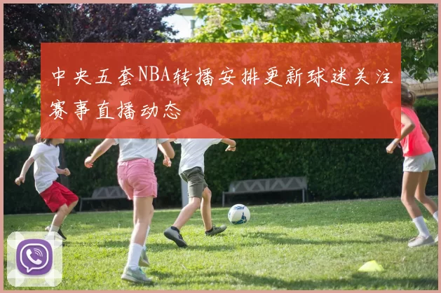 中央五套NBA转播安排更新球迷关注赛事直播动态
