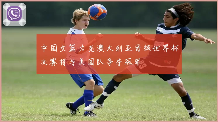 中国女篮力克澳大利亚晋级世界杯决赛将与美国队争夺冠军