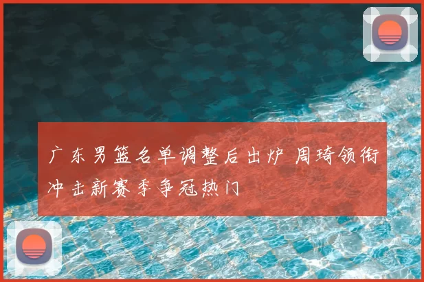 广东男篮名单调整后出炉 周琦领衔冲击新赛季争冠热门