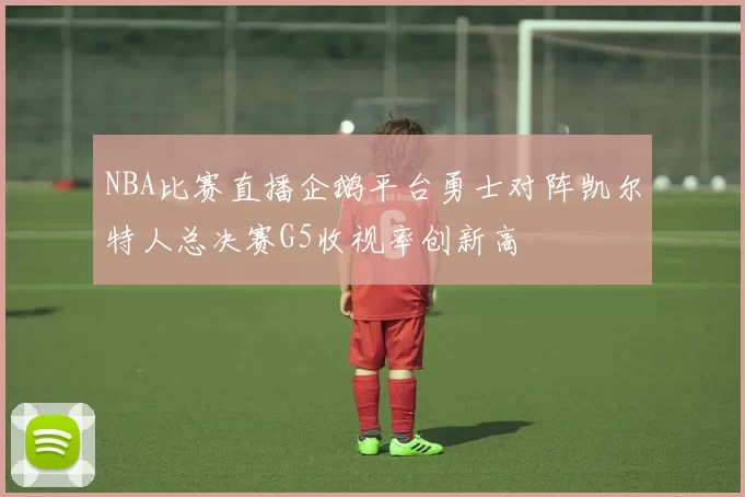 NBA比赛直播企鹅平台勇士对阵凯尔特人总决赛G5收视率创新高