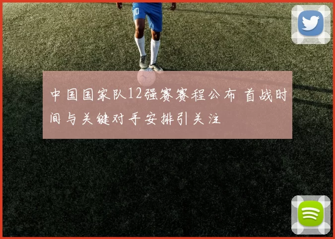 中国国家队12强赛赛程公布 首战时间与关键对手安排引关注