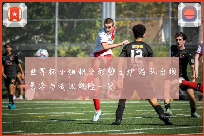 世界杯小组积分形势出炉 各队出线悬念与淘汰风险一览