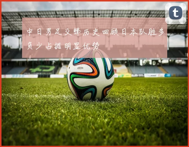 中日男足交锋历史回顾日本队胜多负少占据明显优势
