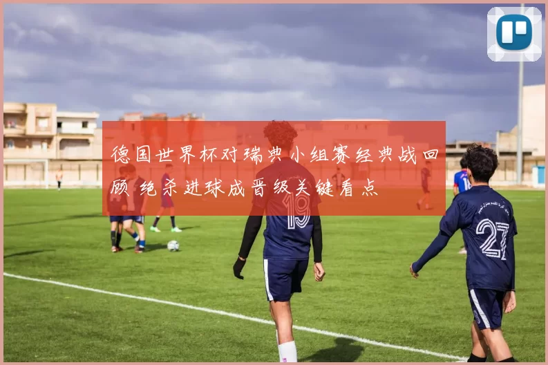 德国世界杯对瑞典小组赛经典战回顾 绝杀进球成晋级关键看点