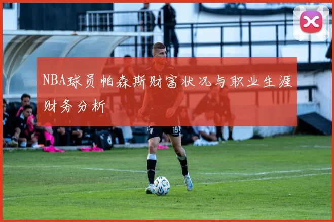 NBA球员帕森斯财富状况与职业生涯财务分析