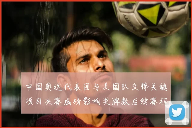 中国奥运代表团与美国队交锋关键项目决赛成绩影响奖牌数后续赛程看点