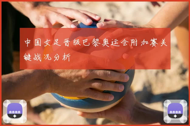 中国女足晋级巴黎奥运会附加赛关键战况分析