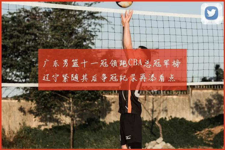 广东男篮十一冠领跑CBA总冠军榜 辽宁紧随其后争冠纪录再添看点