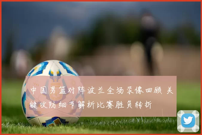 中国男篮对阵波兰全场录像回顾 关键攻防细节解析比赛胜负转折