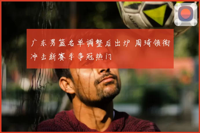 广东男篮名单调整后出炉 周琦领衔冲击新赛季争冠热门