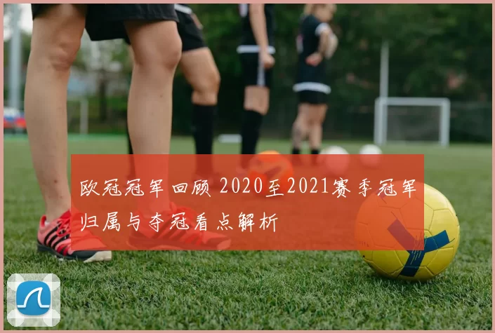 欧冠冠军回顾 2020至2021赛季冠军归属与夺冠看点解析