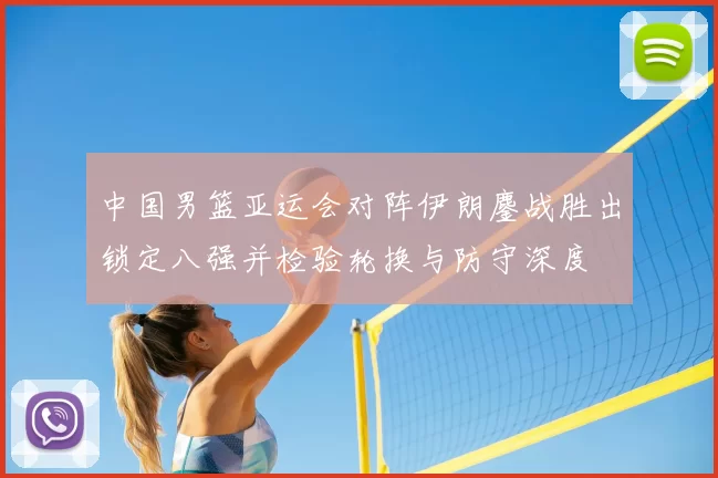 中国男篮亚运会对阵伊朗鏖战胜出锁定八强并检验轮换与防守深度