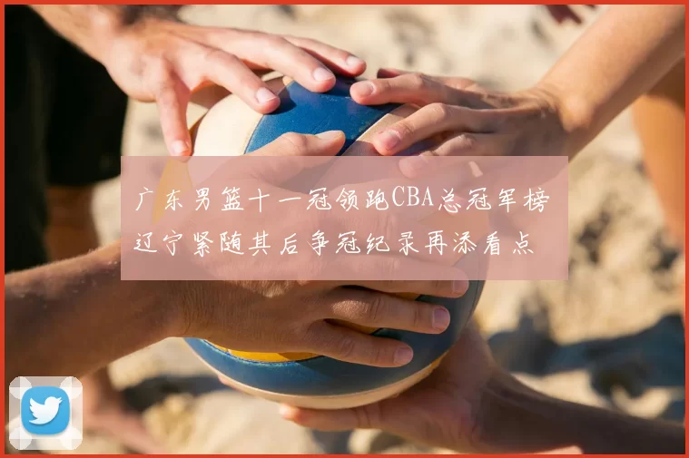 广东男篮十一冠领跑CBA总冠军榜 辽宁紧随其后争冠纪录再添看点