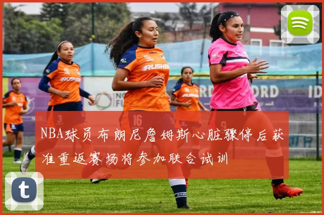 NBA球员布朗尼詹姆斯心脏骤停后获准重返赛场将参加联合试训