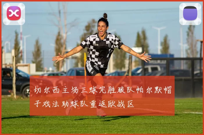 切尔西主场三球完胜狼队帕尔默帽子戏法助球队重返欧战区