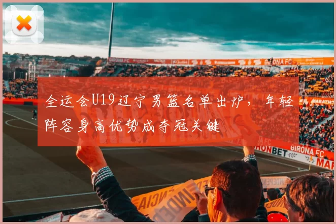 全运会U19辽宁男篮名单出炉，年轻阵容身高优势成夺冠关键