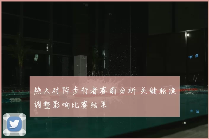 热火对阵步行者赛前分析 关键轮换调整影响比赛结果