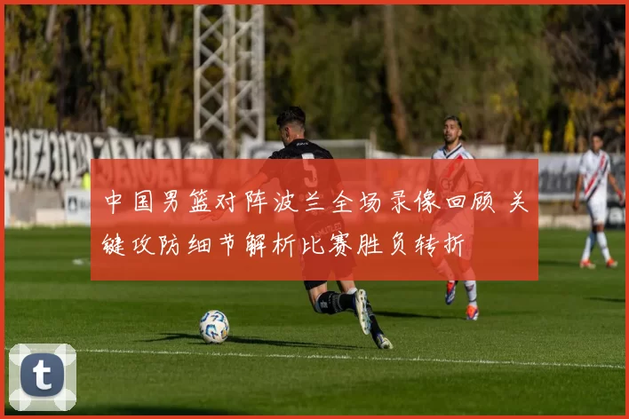 中国男篮对阵波兰全场录像回顾 关键攻防细节解析比赛胜负转折