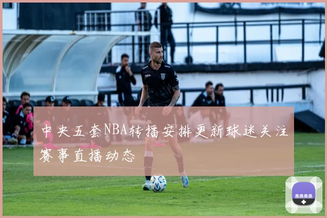 中央五套NBA转播安排更新球迷关注赛事直播动态
