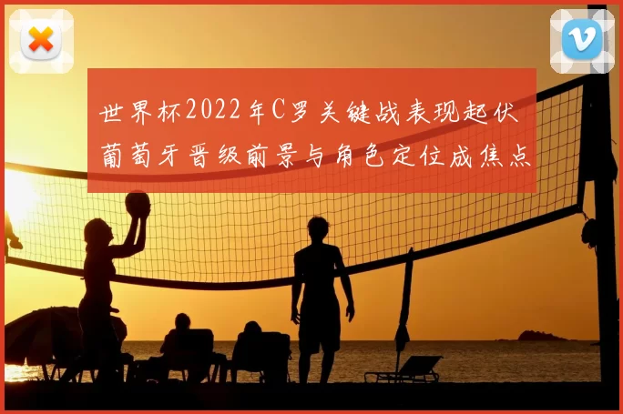 世界杯2022年C罗关键战表现起伏 葡萄牙晋级前景与角色定位成焦点