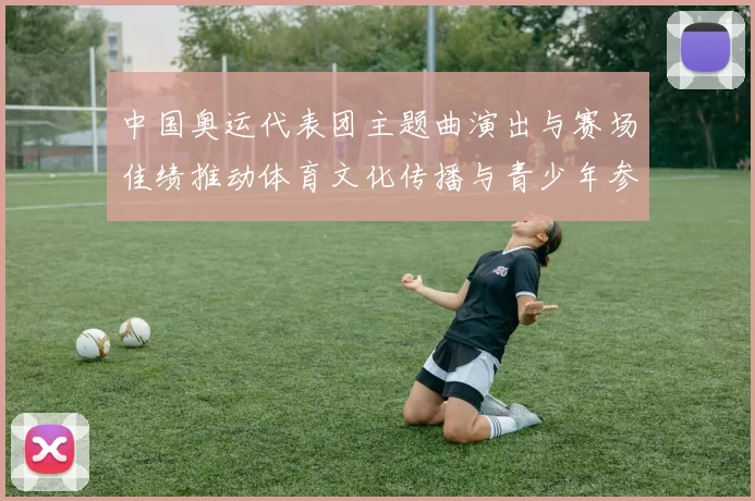 中国奥运代表团主题曲演出与赛场佳绩推动体育文化传播与青少年参与