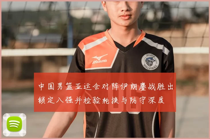 中国男篮亚运会对阵伊朗鏖战胜出锁定八强并检验轮换与防守深度