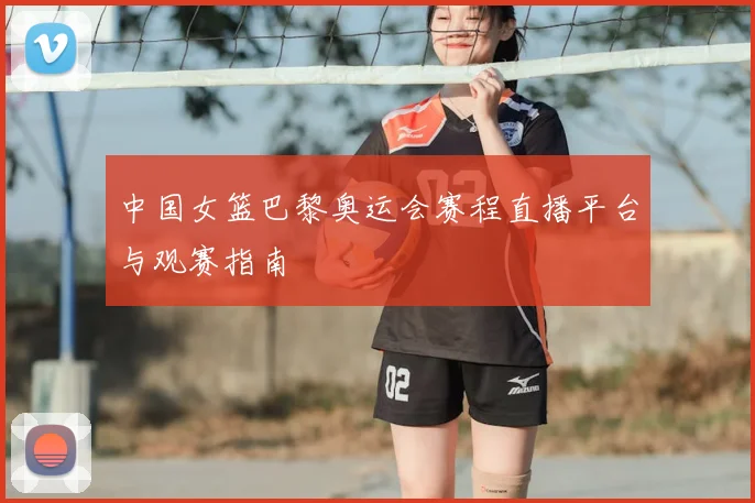 中国女篮巴黎奥运会赛程直播平台与观赛指南