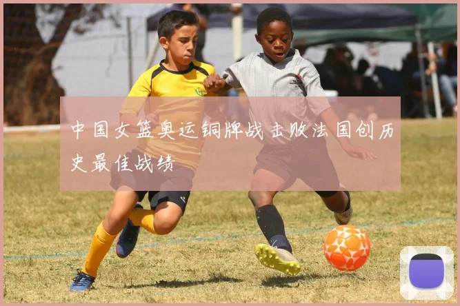 中国女篮奥运铜牌战击败法国创历史最佳战绩