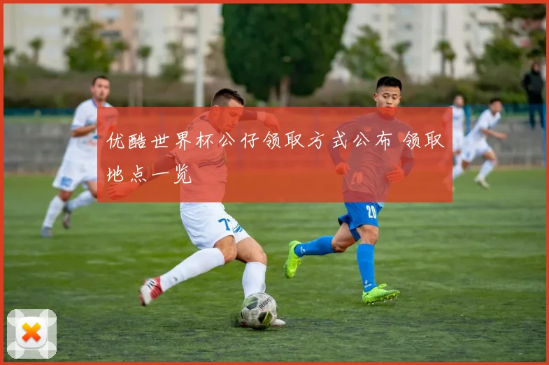 优酷世界杯公仔领取方式公布 领取地点一览
