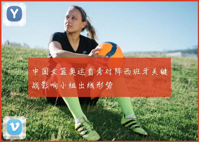 中国女篮奥运首秀对阵西班牙关键战影响小组出线形势