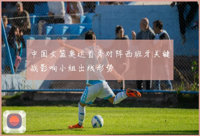 中国女篮奥运首秀对阵西班牙关键战影响小组出线形势