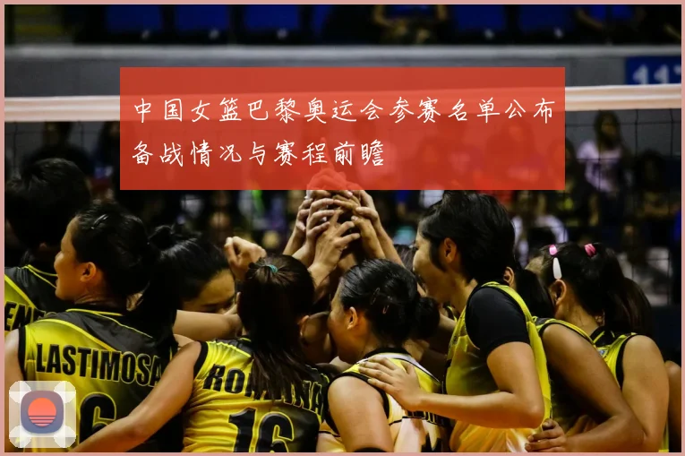 中国女篮巴黎奥运会参赛名单公布备战情况与赛程前瞻