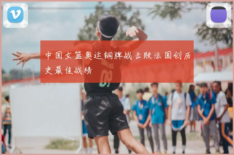 中国女篮奥运铜牌战击败法国创历史最佳战绩