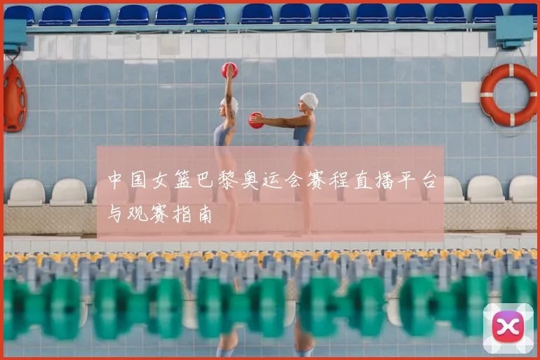 中国女篮巴黎奥运会赛程直播平台与观赛指南