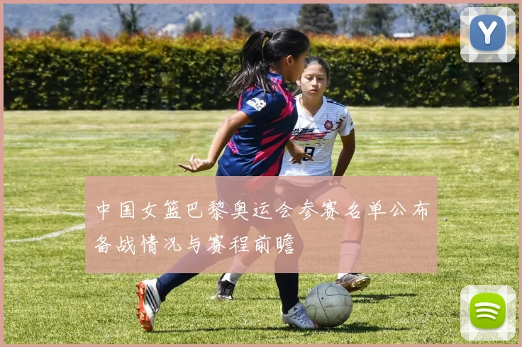 中国女篮巴黎奥运会参赛名单公布备战情况与赛程前瞻