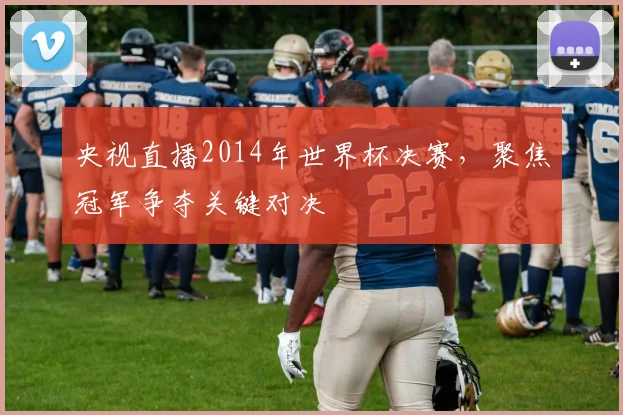 央视直播2014年世界杯决赛,聚焦冠军争夺关键对决