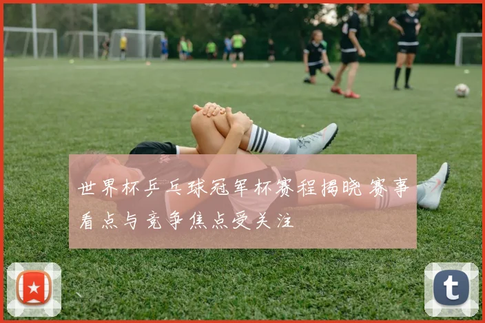 世界杯乒乓球冠军杯赛程揭晓 赛事看点与竞争焦点受关注