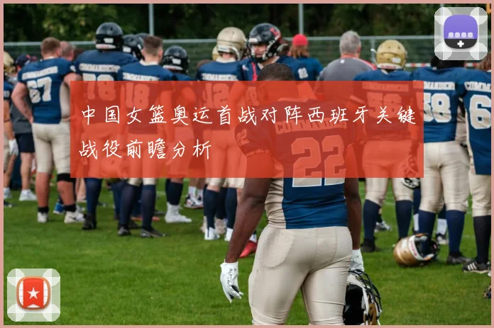 中国女篮奥运首战对阵西班牙关键战役前瞻分析